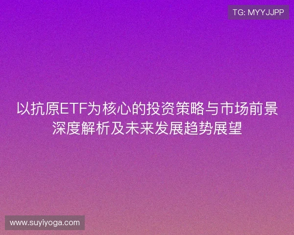 以抗原ETF为核心的投资策略与市场前景深度解析及未来发展趋势展望